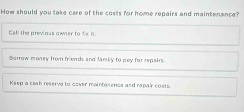 How should you take care of the costs for home repairs and maintenance?
Call the previous owner to fix it.
Borrow money from friends and family to pay for repairs.
Keep a cash reserve to cover maintenance and repair costs.