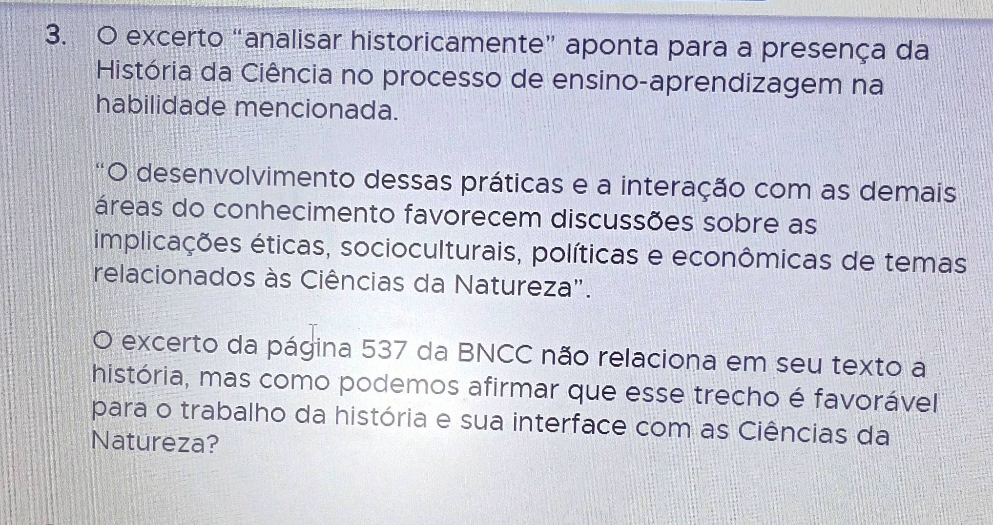 excerto “analisar historicamente” aponta para a presença da 
História da Ciência no processo de ensino-aprendizagem na 
habilidade mencionada. 
O desenvolvimento dessas práticas e a interação com as demais 
áreas do conhecimento favorecem discussões sobre as 
implicações éticas, socioculturais, políticas e econômicas de temas 
relacionados às Ciências da Natureza". 
O excerto da página 537 da BNCC não relaciona em seu texto a 
história, mas como podemos afirmar que esse trecho é favorável 
para o trabalho da história e sua interface com as Ciências da 
Natureza?