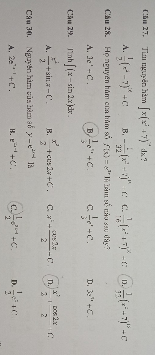 Tìm nguyên hàm ∈t x(x^2+7)^15dx ?
A.  1/2 (x^2+7)^16+C B. - 1/32 (x^2+7)^16+C C.  1/16 (x^2+7)^16+C D.  1/32 (x^2+7)^16+C
Câu 28. Họ nguyên hàm của hàm số f(x)=e^(3x) là hàm số nào sau đây?
A. 3e^x+C. B.  1/3 e^(3x)+C.  1/3 e^x+C. 
C.
D. 3e^(3x)+C. 
Câu 29. Tính ∈t (x-sin 2x)dx.
A.  x^2/2 +sin x+C. B.  x^2/2 +cos 2x+C. C. x^2+ cos 2x/2 +C. D.  x^2/2 + cos 2x/2 +C. 
Câu 30. Nguyên hàm của hàm số y=e^(2x-1)1a
A. 2e^(2x-1)+C. B. e^(2x-1)+C. C.  1/2 e^(2x-1)+C. D.  1/2 e^x+C.