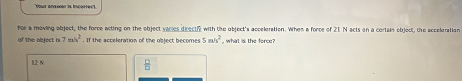 Your answer is incorrect.
For a moving object, the force acting on the object varies directly with the object's acceleration. When a force of 21 N acts on a certain object, the acceleration
of the object is ? m/s^2. If the acceleration of the object becomes 5m/s^2 , what is the force?
12 N
 □ /□  