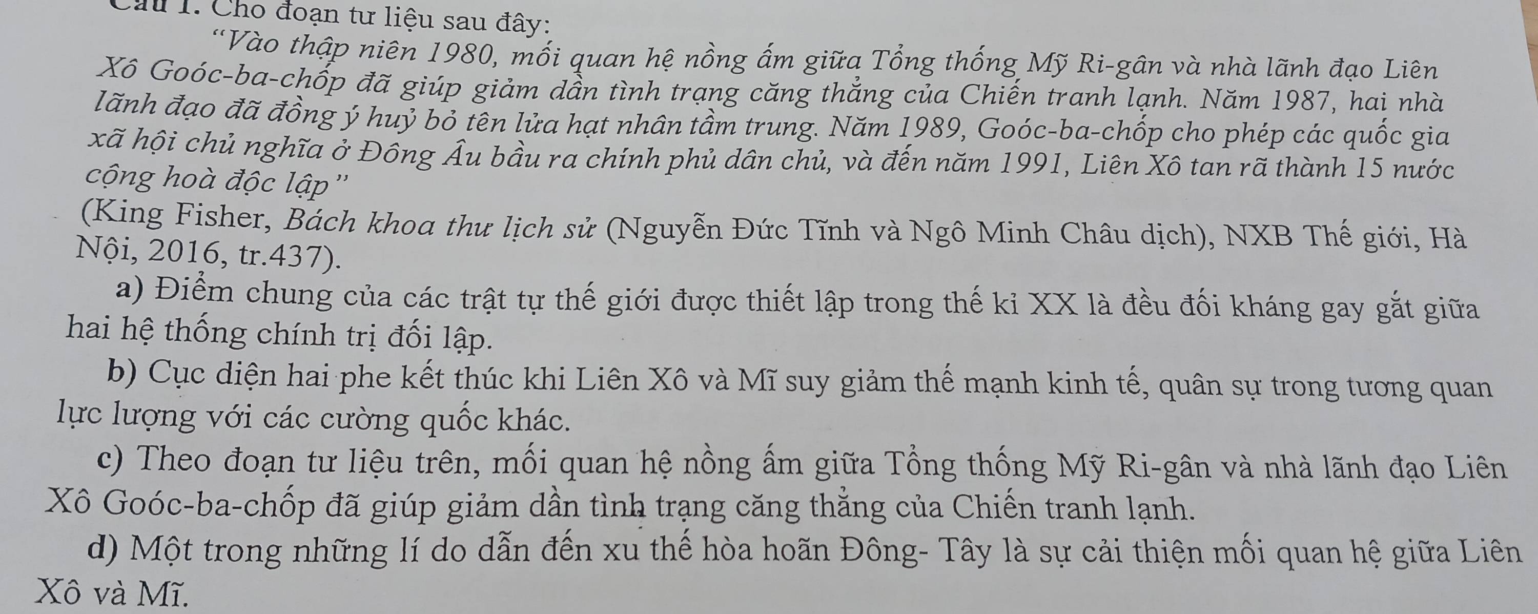 Cầu 1. Cho đoạn tư liệu sau đây: 
'Vào thập niên 1980, mối quan hệ nồng ấm giữa Tổng thống Mỹ Ri-gân và nhà lãnh đạo Liên 
Xô Goóc-ba-chốp đã giúp giảm dần tình trạng căng thắng của Chiến tranh lạnh. Năm 1987, hai nhà 
lãnh đạo đã đồng ý huỷ bỏ tên lửa hạt nhân tầm trung. Năm 1989, Goóc-ba-chốp cho phép các quốc gia 
xã hội chủ nghĩa ở Đông Âu bầu ra chính phủ dân chủ, và đến năm 1991, Liên Xô tan rã thành 15 nước 
cộng hoà độc lập'' 
(King Fisher, Bách khoa thư lịch sử (Nguyễn Đức Tĩnh và Ngô Minh Châu dịch), NXB Thế giới, Hà 
Nội, 2016, tr.437). 
a) Điểm chung của các trật tự thế giới được thiết lập trong thế ki XX là đều đối kháng gay gắt giữa 
hai hệ thống chính trị đối lập. 
b) Cục diện hai phe kết thúc khi Liên Xô và Mĩ suy giảm thế mạnh kinh tế, quân sự trong tương quan 
lực lượng với các cường quốc khác. 
c) Theo đoạn tư liệu trên, mối quan hệ nồng ấm giữa Tổng thống Mỹ Ri-gân và nhà lãnh đạo Liên 
Xô Goóc-ba-chốp đã giúp giảm dần tình trạng căng thằng của Chiến tranh lạnh. 
d) Một trong những lí do dẫn đến xu thế hòa hoãn Đông- Tây là sự cải thiện mối quan hệ giữa Liên 
Xô và Mĩ.