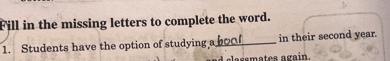 Fill in the missing letters to complete the word. 
1. Students have the option of studying a_ in their second year. 
ca ssmates again.