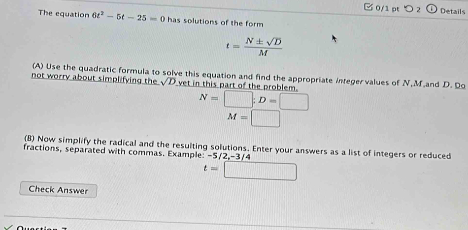 ζ 0/1 pt つ 2 Details 
The equation 6t^2-5t-25=0 has solutions of the form
t= N± sqrt(D)/M 
(A) Use the quadratic formula to solve this equation and find the appropriate integervalues of N, M,and D. Do 
not worry about simplifying the sqrt(D) yet in this part of the problem.
N=□; D=□
M=□
(B) Now simplify the radical and the resulting solutions. Enter your answers as a list of integers or reduced 
fractions, separated with commas. Example: -5/2, -3/4
t=□
Check Answer