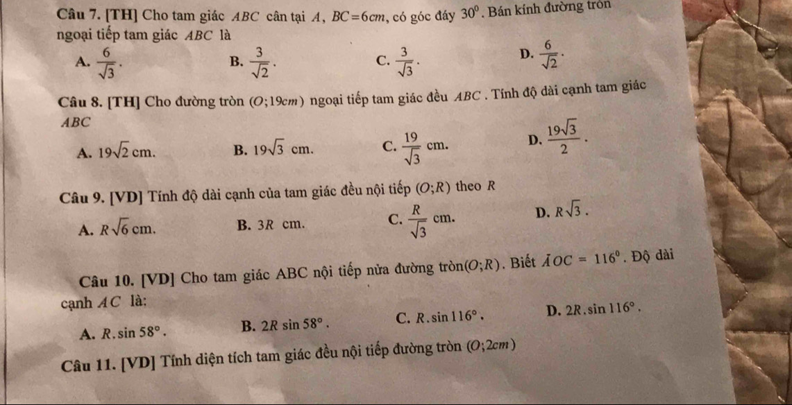 [TH] Cho tam giác ABC cân tại A, BC=6cm , có góc đáy 30°. Bán kính đường tròn
ngoại tiếp tam giác ABC là
A.  6/sqrt(3) .  3/sqrt(2) .  3/sqrt(3) . 
B.
C.
D.  6/sqrt(2) ·
Câu 8. [TH] Cho đường tròn (O;19cm ) ngoại tiếp tam giác đều ABC. Tính độ dài cạnh tam giác
ABC
A. 19sqrt(2)cm. B. 19sqrt(3)cm. C.  19/sqrt(3) cm.
D.  19sqrt(3)/2 . 
Câu 9. [VD] Tính độ dài cạnh của tam giác đều nội tiếp (O;R) theo R
A. Rsqrt(6)cm.
C.
B. 3R cm.  R/sqrt(3) cm.
D. Rsqrt(3). 
Câu 10. [VD] Cho tam giác ABC nội tiếp nửa đường tròn (O;R). Biết AOC=116°. Độ dài
cạnh A C là:
A. R sin 58°. B. 2Rsin 58°. C. R.sin 116°. D. 2R.sin 116°. 
Câu 11. [VD] Tính diện tích tam giác đều nội tiếp đường tròn (0;2cm)