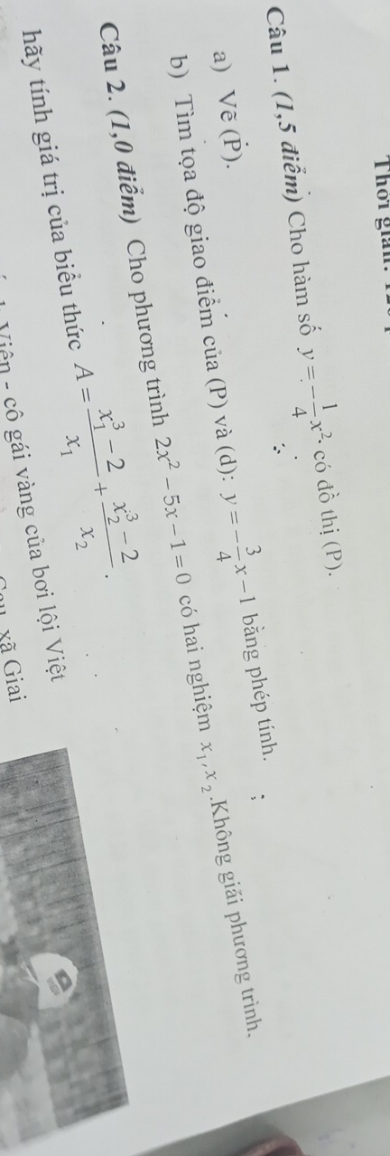 Thơi gian. 
Câu 1. (1,5 điểm) Cho hàm số y=- 1/4 x^2 · có đồ thị (P). 
a) Vẽ (Ý). 
b) Tìm tọa độ giao điểm của (P) và (d): y=- 3/4 x-1 bằng phép tính. 
Câu 2. (1,0 điểm) Cho phương trình 2x^2-5x-1=0 có hai nghiệm x_1, x_2 Không giải phương trình. 
hãy tính giá trị của biểu thức A=frac (x_1)^3-2x_1+frac (x_2)^3-2x_2. 
Viện - cô gái vàng của bơi lội Việt 
u xã Giai