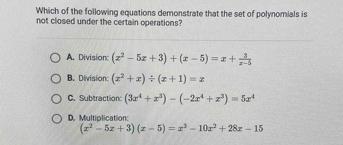 Which of the following equations demonstrate that the set of polynomials is
not closed under the certain operations?
A. Division: (x^2-5x+3)+(x-5)=x+ 3/x-5 
B. Division: (x^2+x)/ (x+1)=x
C. Subtraction: (3x^4+x^3)-(-2x^4+x^3)=5x^4
D. Multiplication:
(x^2-5x+3)(x-5)=x^3-10x^2+28x-15