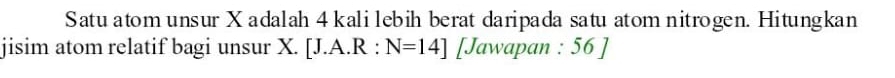 Satu atom unsur X adalah 4 kali lebih berat daripada satu atom nitrogen. Hitungkan 
jisim atom relatif bagi unsur X. [J.A.R:N=14] [Jawapan : 56 ]