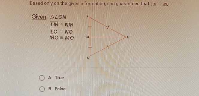 Based only on the given information, it is guaranteed that overline LN⊥ overline MO. 
Given: △ LON
overline LM≌ overline NM
overline LO≌ overline NO
overline MO≌ overline MO
A. True
B. False