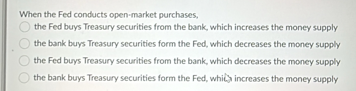 When the Fed conducts open-market purchases, 
the Fed buys Treasury securities from the bank, which increases the money supply 
the bank buys Treasury securities form the Fed, which decreases the money supply 
the Fed buys Treasury securities from the bank, which decreases the money supply 
the bank buys Treasury securities form the Fed, whica increases the money supply