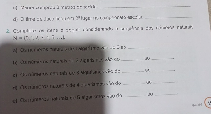 Maura comprou 3 metros de tecido._ 
d) O time de Juca ficou em 2^(_ circ) lugar no campeonato escolar._ 
2. Complete os itens a seguir considerando a sequência dos números naturais
N= 0,1,2,3,4,5,.... 
a) Os números naturais de 1 algarismo vão do 0 ao _. 
b) Os números naturais de 2 algarismos vão do _ao _. 
c) Os números naturais de 3 algarismos vão do _ao _. 
d) Os números naturais de 4 algarismos vão do _ao_ 
e) Os números naturais de 5 algarismos vão do _ao _. 
quinze 15