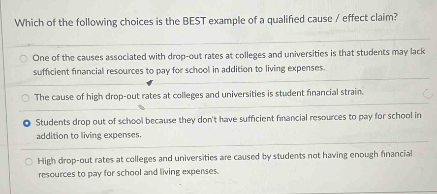 Which of the following choices is the BEST example of a qualified cause / effect claim?
One of the causes associated with drop-out rates at colleges and universities is that students may lack
sufficient financial resources to pay for school in addition to living expenses.
The cause of high drop-out rates at colleges and universities is student financial strain.
Students drop out of school because they don't have sufficient financial resources to pay for school in
addition to living expenses.
High drop-out rates at colleges and universities are caused by students not having enough financial
resources to pay for school and living expenses.