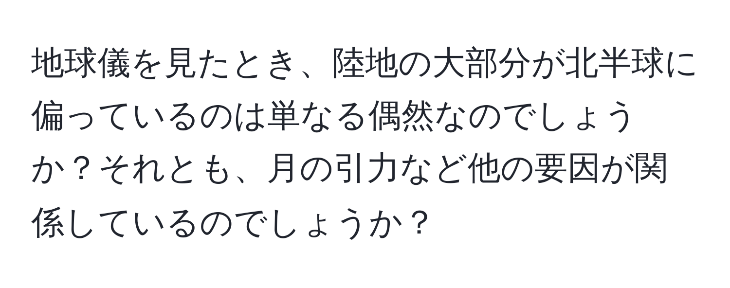 地球儀を見たとき、陸地の大部分が北半球に偏っているのは単なる偶然なのでしょうか？それとも、月の引力など他の要因が関係しているのでしょうか？