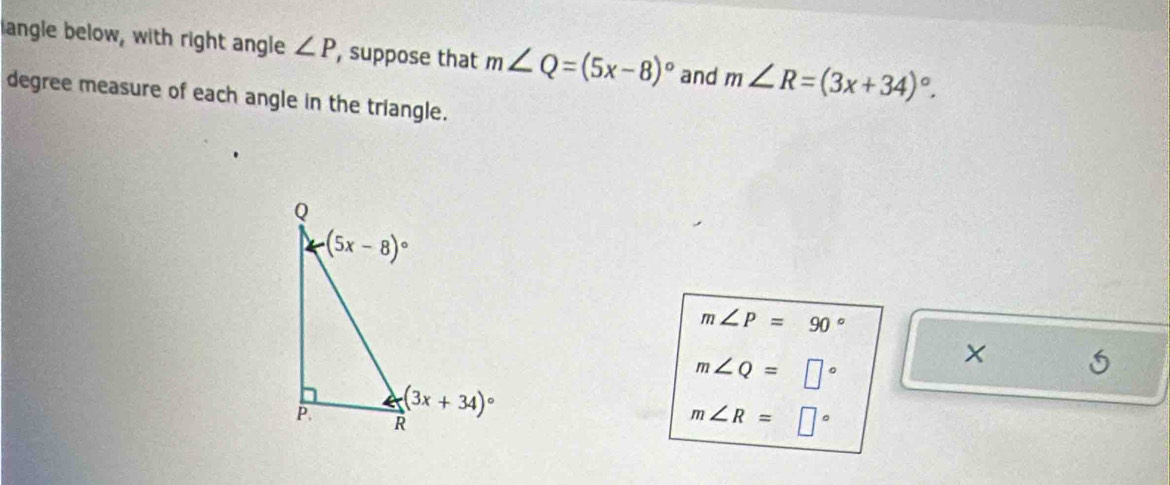 langle below, with right angle ∠ P , suppose that m∠ Q=(5x-8)^circ  and m∠ R=(3x+34)^circ .
degree measure of each angle in the triangle.
m∠ P=90°
m∠ Q=□°
m∠ R=□°