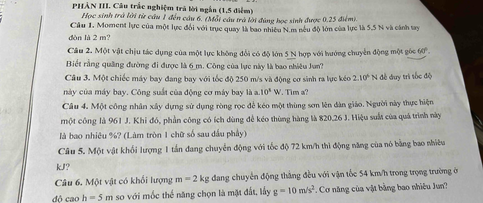 PHÀN III. Câu trắc nghiệm trã lời ngắn (1,5 điểm)
Học sinh trả lời từ câu 1 đến câu 6. (Mỗi câu trả lời đúng học sinh được 0,25 điểm).
Câu 1. Moment lực của một lực đối với trục quay là bao nhiêu N.m nếu độ lớn của lực là 5,5 N và cánh tay
đòn là 2 m?
Câu 2. Một vật chịu tác dụng của một lực không đổi có độ lớn 5 N hợp với hướng chuyển động một góc 60°.
Biết rằng quãng đường đi được là 6 m. Công của lực này là bao nhiêu Jun?
Câu 3. Một chiếc máy bay đang bay với tốc độ 250 m/s và động cơ sinh ra lực kéo 2.10^6N đề duy trì tốc độ
này của máy bay. Công suất của động cơ máy bay là a.10^8W Tìm a?
Câu 4. Một công nhân xây dựng sử dụng ròng rọc đề kéo một thùng sơn lên dàn giáo. Người này thực hiện
một công là 961 J. Khi đó, phần công có ích dùng đề kéo thùng hàng là 820,26 J. Hiệu suất của quá trình này
là bao nhiêu %? (Làm tròn 1 chữ số sau dấu phầy)
Câu 5. Một vật khối lượng 1 tấn đang chuyển động với tốc độ 72 km/h thì động năng của nó bằng bao nhiêu
kJ?
Câu 6. Một vật có khối lượng m=2kg dang chuyển động thẳng đều với vận tốc 54 km/h trong trọng trường ở
độ cao h=5m so với mốc thế năng chọn là mặt đất, lấy g=10m/s^2. Cơ năng của vật bằng bao nhiêu Jun?