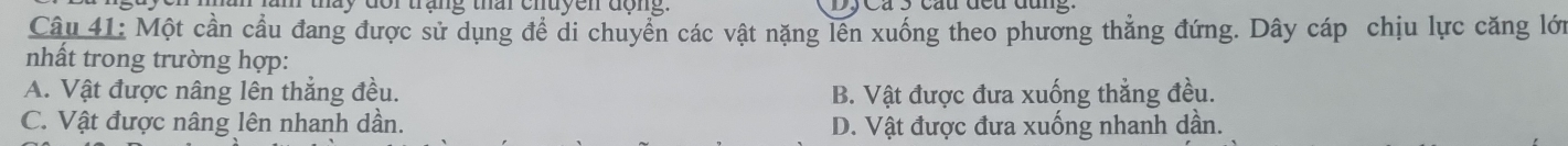 tháy đor trạng thai chuyen động.
Câu 41: Một cần cầu đang được sử dụng đề di chuyển các vật nặng lên xuống theo phương thắng đứng. Dây cáp chịu lực căng lới
nhất trong trường hợp:
A. Vật được nâng lên thắng đều. B. Vật được đưa xuống thẳng đều.
C. Vật được nâng lên nhanh dần. D. Vật được đưa xuống nhanh dần.