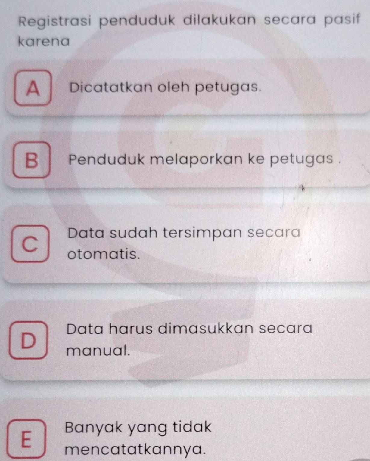 Registrasi penduduk dilakukan secara pasif
karena
A Dicatatkan oleh petugas.
B Penduduk melaporkan ke petugas .
Data sudah tersimpan secara
otomatis.
Data harus dimasukkan secara
D
manual.
E
Banyak yang tidak
mencatatkannya.