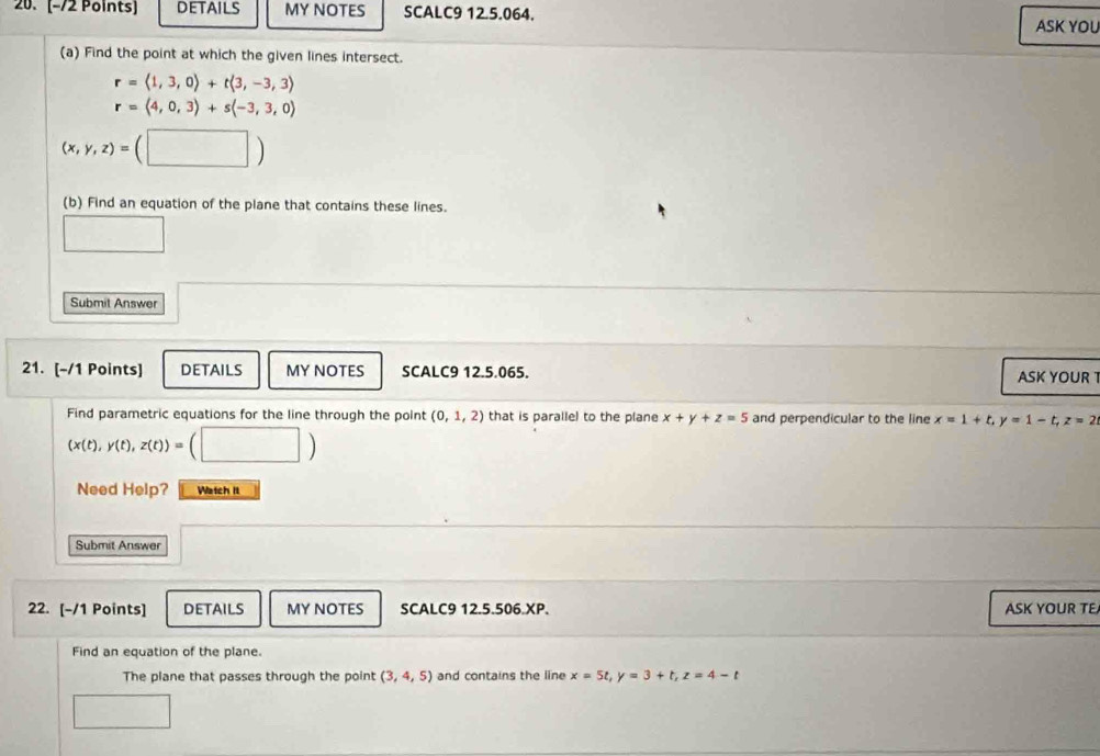 DETAILS MY NOTES SCALC9 12.5.064. 
ASK YOU 
(a) Find the point at which the given lines intersect.
r=langle 1,3,0rangle +tlangle 3,-3,3rangle
r=(4,0,3)+s(-3,3,0)
(x,y,z)=(□ )
(b) Find an equation of the plane that contains these lines. 
Submit Answer 
21. [-/1 Points] DETAILS MY NOTES SCALC9 12.5.065. ASK YOUR T 
Find parametric equations for the line through the point (0,1,2) that is parallel to the plane x+y+z=5 and perpendicular to the line x=1+t. y=1-t, z=2
(x(t),y(t),z(t))= (□ ) 
Need Help? Watch It 
Submit Answer 
22. [-/1 Points] DETAILS MY NOTES SCALC9 12.5.506.XP. ASK YOUR TE 
Find an equation of the plane. 
The plane that passes through the point (3,4,5) and contains the line x=5t, y=3+t, z=4-t