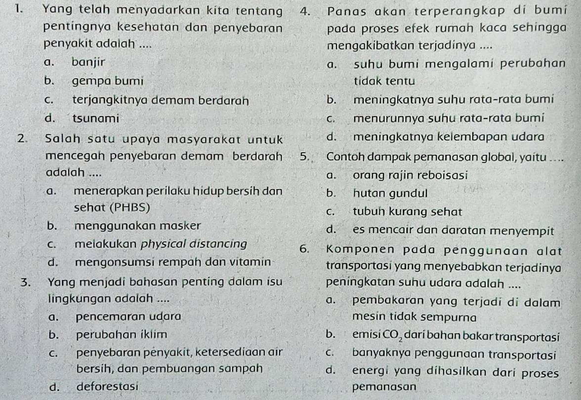 Yang telah menyadarkan kita tentang 4. Panas akan terperangkap di bumi
pentíngnya kesehatan dan penyebaran pada proses efek rumah kaca sehingga 
penyakit adalah .... mengakibatkan terjadinya ....
a. banjir a. suhu bumi mengalami perubahan
b. gempa bumi tídak tentu
c. terjangkitnya demam berdarah b. meningkatnya suhu rata-rata bumi
d. tsunami c. menurunnya suhu rata-rata bumi
2. Salah satu upaya masyarakat untuk d. meningkatnya kelembapan udara
mencegah penyebaran demam berdarah 5. Contoh dampak pemanasan global, yaitu .. ..
adalah .... a. orang rajin reboisasi
a. menerapkan perilaku hidup bersih dan b. hutan gundul
sehat (PHBS) c. tubuh kurang sehat
b. menggunakan masker d. es mencair dan daratan menyempit
c. melakukan physical distancing 6. -Komponen pada penggunaan alat
d. mengonsumsi rempah dan vitamin transportasi yang menyebabkan terjadinya
3. Yang menjadi bahasan penting dalam isu peningkatan suhu udara adalah ....
lingkungan adalah .... a. pembakaran yang terjadi di dalam
a. pencemaran udara mesin tidak sempurna
b. perubahan iklim b. emisi CO_2 darí bahan bakar transportasí
c. penyebaran pényakit, ketersediaan air c. banyaknya penggunaan transportasi
bersih, dan pembuangan sampah d. energi yang díhasilkan dari proses
d. deforestasi pemanasan