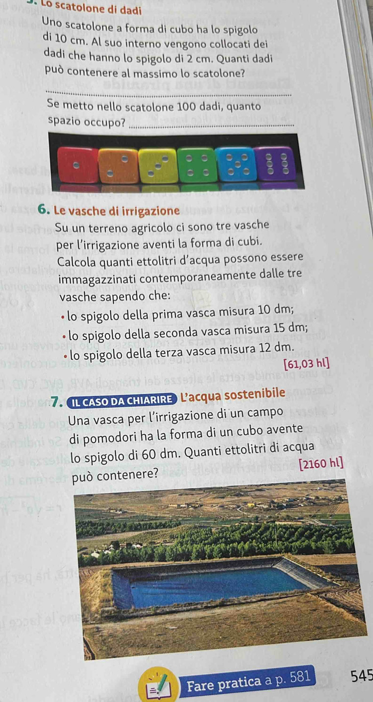 Lo scatolone di dadi 
Uno scatolone a forma di cubo ha lo spigolo 
di 10 cm. Al suo interno vengono collocati dei 
dadi che hanno lo spigolo di 2 cm. Quanti dadi 
può contenere al massimo lo scatolone? 
_ 
Se metto nello scatolone 100 dadi, quanto 
spazio occupo?_ 
6. Le vasche di irrigazione 
Su un terreno agricolo ci sono tre vasche 
per l’irrigazione aventi la forma di cubi. 
Calcola quanti ettolitri d’acqua possono essere 
immagazzinati contemporaneamente dalle tre 
vasche sapendo che: 
lo spigolo della prima vasca misura 10 dm; 
• lo spigolo della seconda vasca misura 15 dm; 
lo spigolo della terza vasca misura 12 dm. 
[ 61,03 hl ] 
7. IL cASo DA CHIARIRE) L’acqua sostenibile 
Una vasca per l’irrigazione di un campo 
di pomodori ha la forma di un cubo avente 
lo spigolo di 60 dm. Quanti ettolitri di acqua 
può contenere? [ 2160 hl] 
Fare pratica a p. 581 545