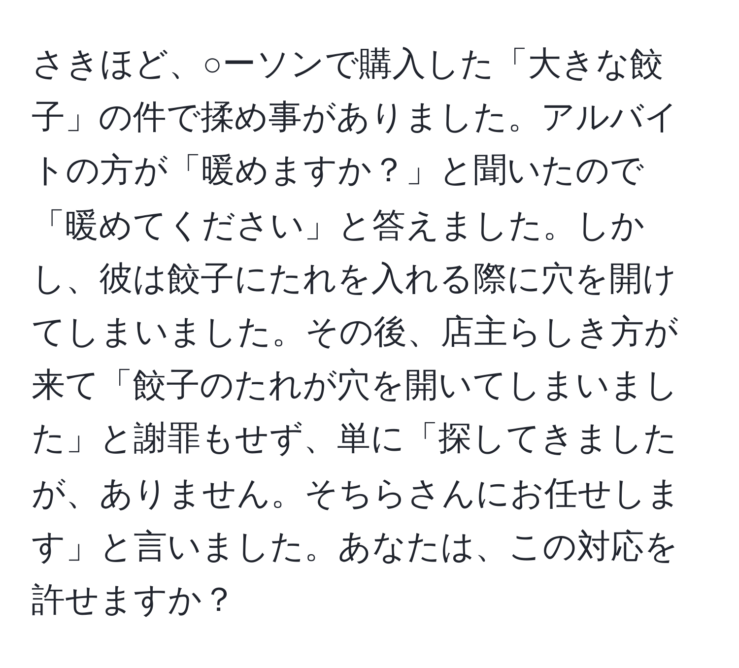 さきほど、○ーソンで購入した「大きな餃子」の件で揉め事がありました。アルバイトの方が「暖めますか？」と聞いたので「暖めてください」と答えました。しかし、彼は餃子にたれを入れる際に穴を開けてしまいました。その後、店主らしき方が来て「餃子のたれが穴を開いてしまいました」と謝罪もせず、単に「探してきましたが、ありません。そちらさんにお任せします」と言いました。あなたは、この対応を許せますか？