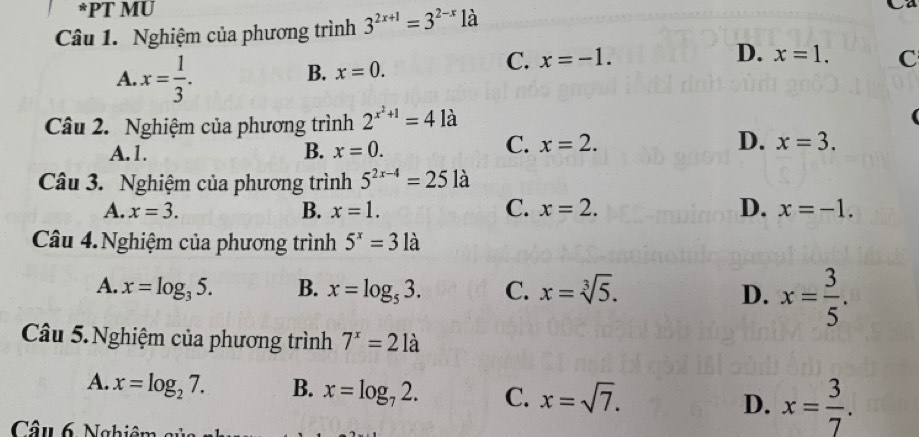 PT MU
Câu 1. Nghiệm của phương trình 3^(2x+1)=3^(2-x) là
A. x= 1/3 .
B. x=0.
C. x=-1. D. x=1. C
Câu 2. Nghiệm của phương trình 2^(x^2)+1=41a
C. x=2. D.
A. 1. B. x=0. x=3. 
Câu 3. Nghiệm của phương trình 5^(2x-4)=25 là
A. x=3. B. x=1. C. x=2. D. x=-1. 
Câu 4.Nghiệm của phương trình 5^x=31a
A. x=log _35. B. x=log _53. C. x=sqrt[3](5). D. x= 3/5 . 
Câu 5. Nghiệm của phương trình 7^x=21a
A. x=log _27. B. x=log _72. C. x=sqrt(7). D. x= 3/7 . 
Câu 6 Nghiêm củ