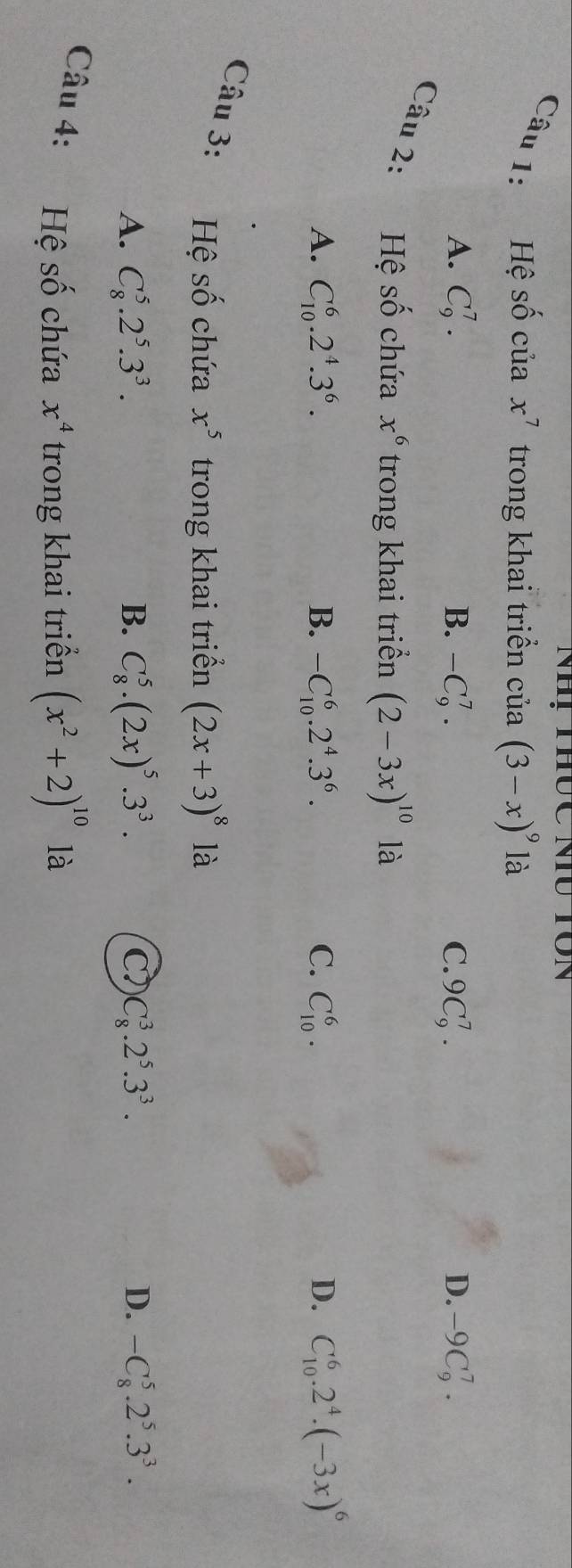 Hệ shat O của x^7 trong khai triển cia(3-x)^9 là
A. C_9^(7. B. -C_9^7. C. 9C_9^7. D. -9C_9^7. 
Câu 2: Hệ Shat O) chứa x^6 trong khai triển (2-3x)^10 là
A. C_(10)^6.2^4.3^6. B. -C_(10)^6.2^4.3^6. C. C_(10)^6. D. C_(10)^6.2^4.(-3x)^6
Câu 3: Hệ số chứa x^5 trong khai triển (2x+3)^8 là
A. C_8^(5.2^5).3^3. B. C_8^(5.(2x)^5).3^3. C C_8^(3.2^5).3^3. D. -C_8^(5.2^5).3^3. 
Câu 4: Hệ Shat O chứa x^4 trong khai triển (x^2+2)^10 là