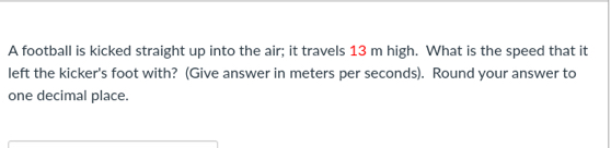 A football is kicked straight up into the air; it travels 13 m high. What is the speed that it 
left the kicker's foot with? (Give answer in meters per seconds). Round your answer to 
one decimal place.