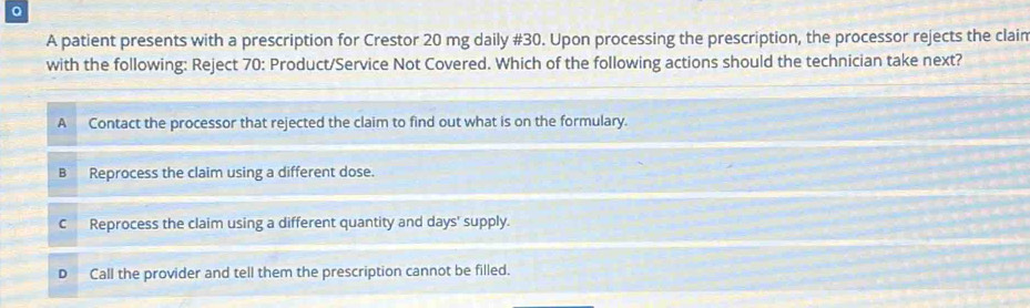 A patient presents with a prescription for Crestor 20 mg daily # 30. Upon processing the prescription, the processor rejects the clain
with the following: Reject 70 : Product/Service Not Covered. Which of the following actions should the technician take next?
A Contact the processor that rejected the claim to find out what is on the formulary.
B Reprocess the claim using a different dose.
C Reprocess the claim using a different quantity and days ' supply.
Call the provider and tell them the prescription cannot be filled.