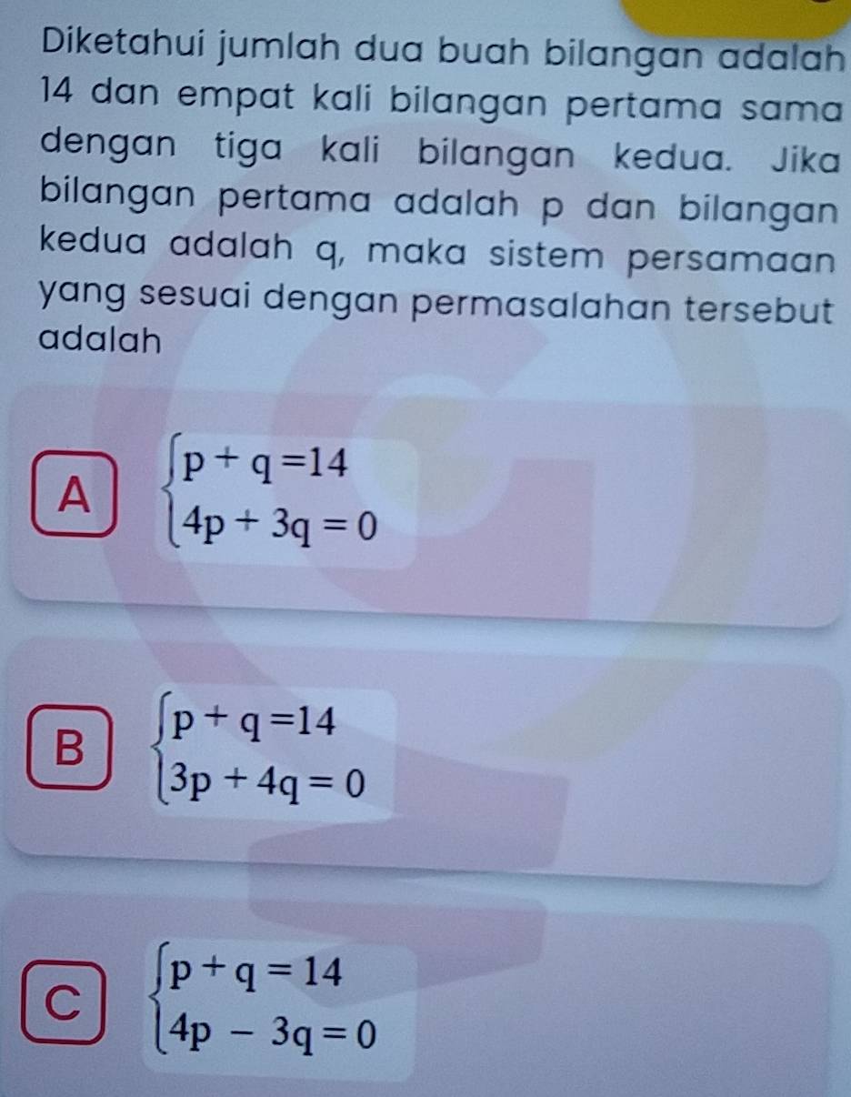 Diketahui jumlah dua buah bilangan adalah
14 dan empat kali bilangan pertama sama
dengan tiga kali bilangan kedua. Jika
bilangan pertama adalah p dan bilangan.
kedua adalah q, maka sistem persamaan
yang sesuai dengan permasalahan tersebut 
adalah
A beginarrayl p+q=14 4p+3q=0endarray.
B beginarrayl p+q=14 3p+4q=0endarray.
C beginarrayl p+q=14 4p-3q=0endarray.