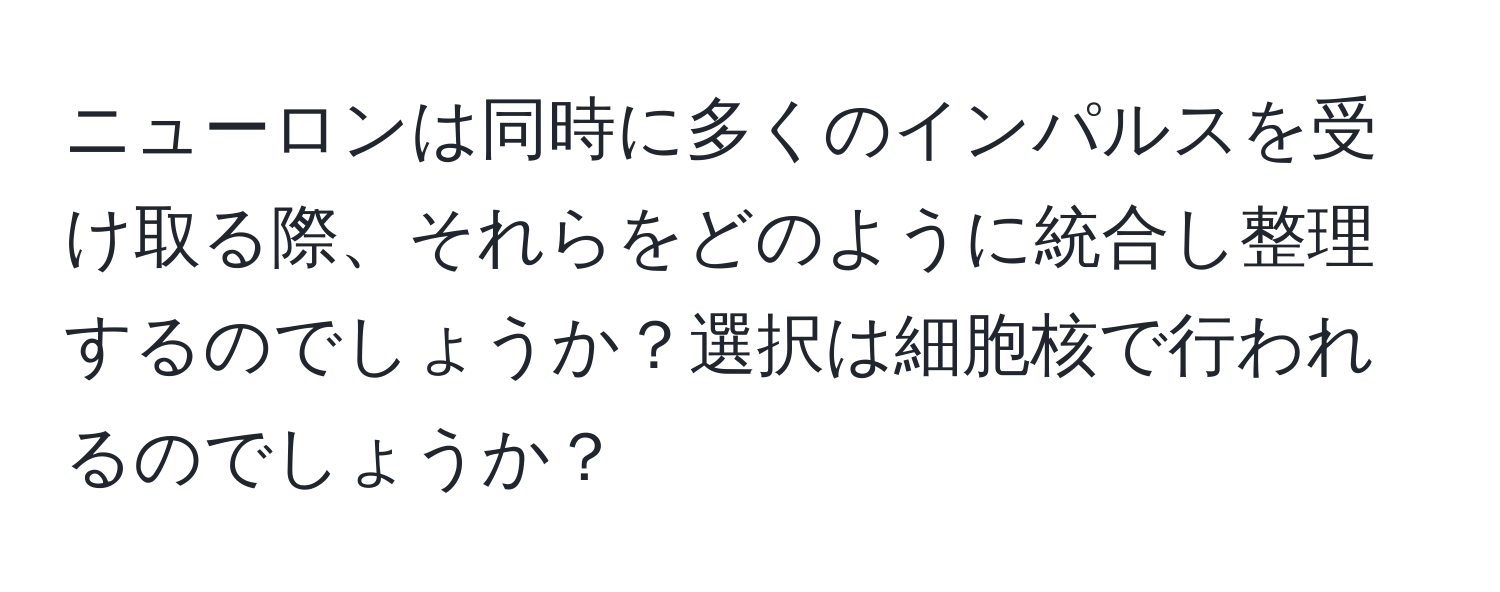 ニューロンは同時に多くのインパルスを受け取る際、それらをどのように統合し整理するのでしょうか？選択は細胞核で行われるのでしょうか？