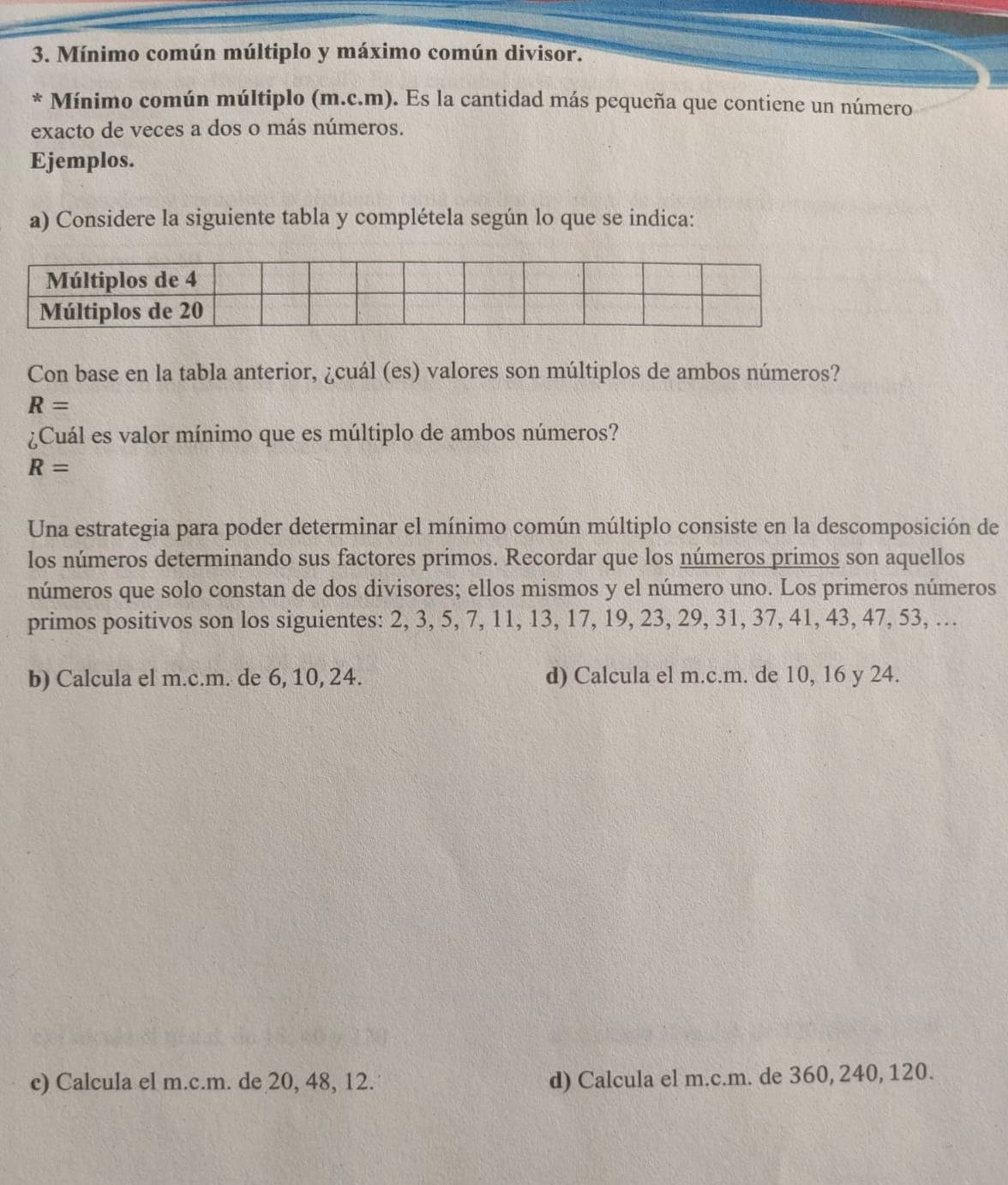 Mínimo común múltiplo y máximo común divisor. 
* Mínimo común múltiplo (m.c.m). Es la cantidad más pequeña que contiene un número 
exacto de veces a dos o más números. 
Ejemplos. 
a) Considere la siguiente tabla y complétela según lo que se indica: 
Con base en la tabla anterior, ¿cuál (es) valores son múltiplos de ambos números?
R=
¿Cuál es valor mínimo que es múltiplo de ambos números?
R=
Una estrategia para poder determinar el mínimo común múltiplo consiste en la descomposición de 
los números determinando sus factores primos. Recordar que los números primos son aquellos 
números que solo constan de dos divisores; ellos mismos y el número uno. Los primeros números 
primos positivos son los siguientes: 2, 3, 5, 7, 11, 13, 17, 19, 23, 29, 31, 37, 41, 43, 47, 53, … 
b) Calcula el m.c.m. de 6, 10, 24. d) Calcula el m.c.m. de 10, 16 y 24. 
c) Calcula el m.c.m. de 20, 48, 12. d) Calcula el m.c.m. de 360, 240, 120.