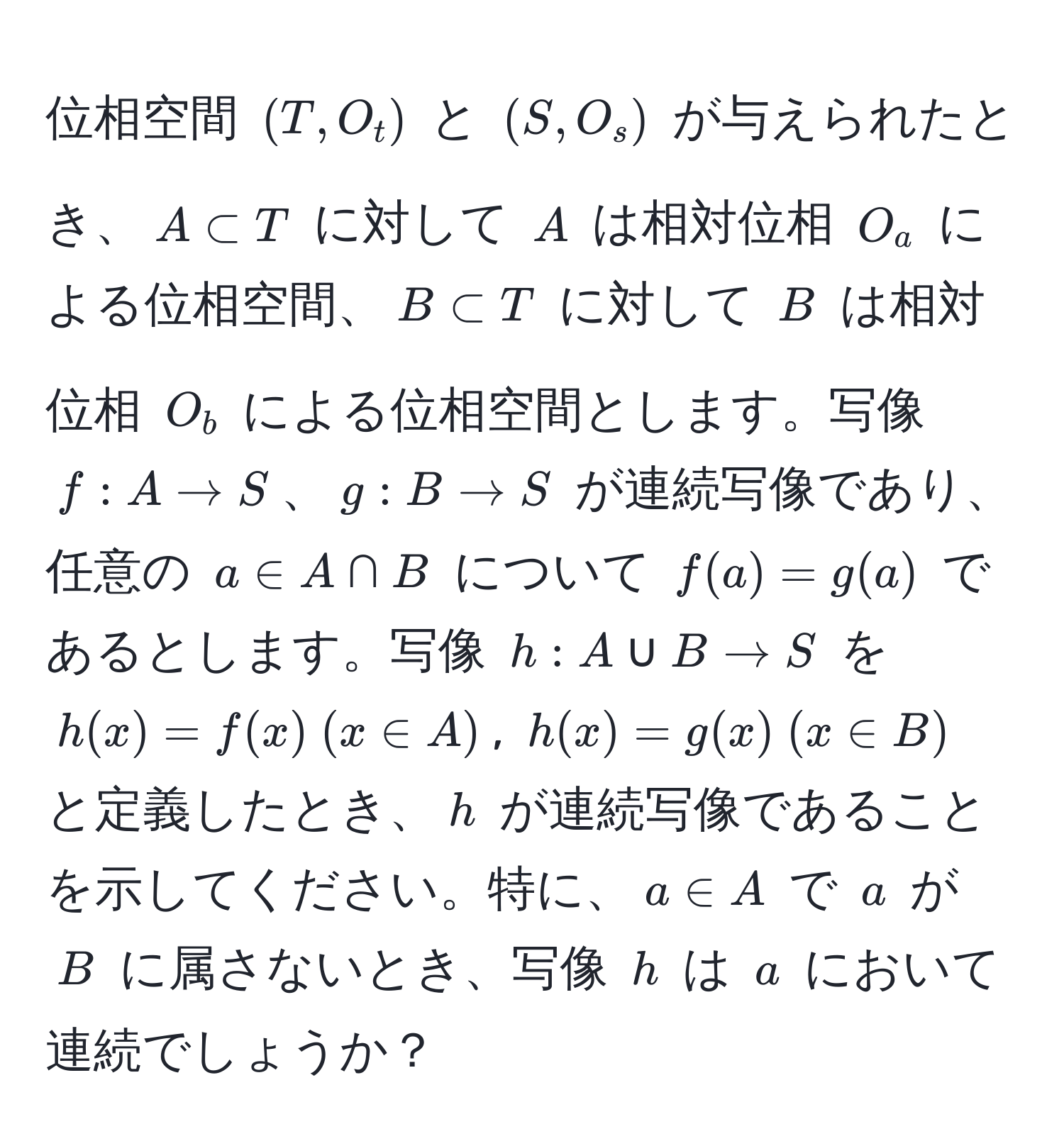 位相空間 $(T, O_t)$ と $(S, O_s)$ が与えられたとき、$A ⊂ T$ に対して $A$ は相対位相 $O_a$ による位相空間、$B ⊂ T$ に対して $B$ は相対位相 $O_b$ による位相空間とします。写像 $f: A to S$、$g: B to S$ が連続写像であり、任意の $a ∈ A ∩ B$ について $f(a) = g(a)$ であるとします。写像 $h: A ∪ B to S$ を $h(x) = f(x)  (x ∈ A)$, $h(x) = g(x)  (x ∈ B)$ と定義したとき、$h$ が連続写像であることを示してください。特に、$a ∈ A$ で $a$ が $B$ に属さないとき、写像 $h$ は $a$ において連続でしょうか？