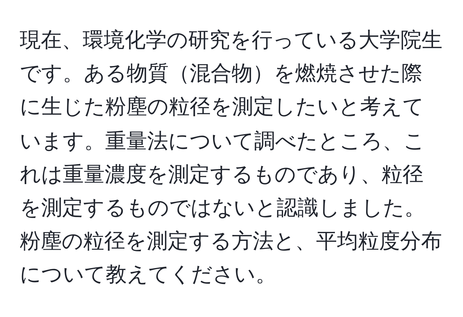 現在、環境化学の研究を行っている大学院生です。ある物質混合物を燃焼させた際に生じた粉塵の粒径を測定したいと考えています。重量法について調べたところ、これは重量濃度を測定するものであり、粒径を測定するものではないと認識しました。粉塵の粒径を測定する方法と、平均粒度分布について教えてください。