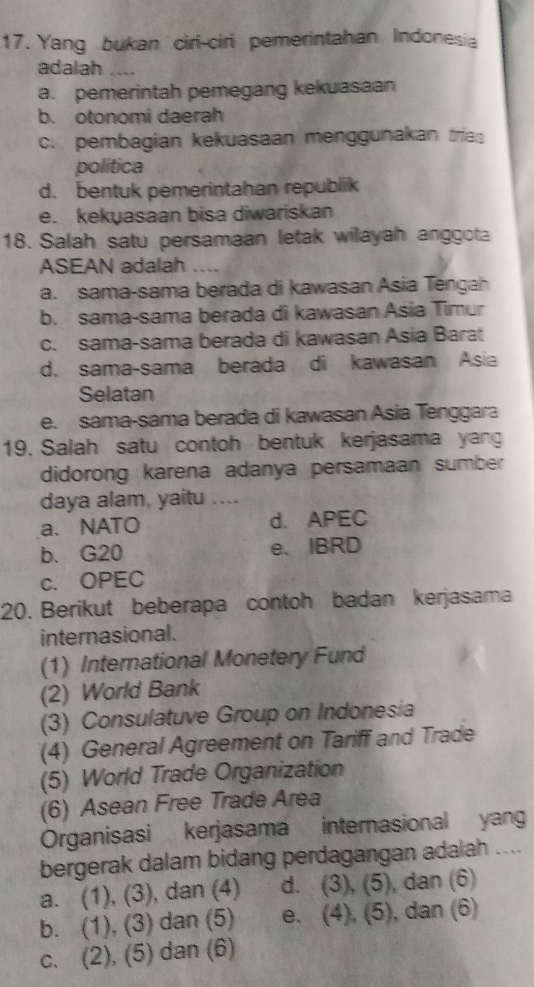 Yang bukan ciri-ciri pemerintahan Indonesia
adalah __
a. pemerintah pemegang kekuasaan
b. otonomi daerah
c. pembagian kekuasaan menggunakan trias
politica
d. bentuk pemerintahan republik
e. kekyasaan bisa diwariskan
18. Salah satu persamaan letak wilayah anggota
ASEAN adalah ....
a. sama-sama berada di kawasan Asia Tengah
b. sama-sama berada di kawasan Asia Timur
c. sama-sama berada di kawasan Asia Barat
d. sama-sama berada di kawasan Asia
Selatan
e. sama-sama berada di kawasan Asia Tenggara
19. Salah satu contoh bentuk kerjasama yang
didorong karena adanya persamaan sumber
daya alam, yaitu ....
a、 NATO d. APEC
b. G20 e. IBRD
c. OPEC
20. Berikut beberapa contoh badan kerjasama
internasional.
(1) International Monetery Fund
(2) World Bank
(3) Consulatuve Group on Indonesia
(4) General Agreement on Tariff and Trade
(5) World Trade Organization
(6) Asean Free Trade Area
Organisasi kerjasama internasional yan
bergerak dalam bidang perdagangan adalah ....
a. (1), (3), dan (4) d. (3),(5) , dan (6)
b. (1), (3) dan (5) e. (4),(5) , dan (6)
c. (2), (5) dan (6)