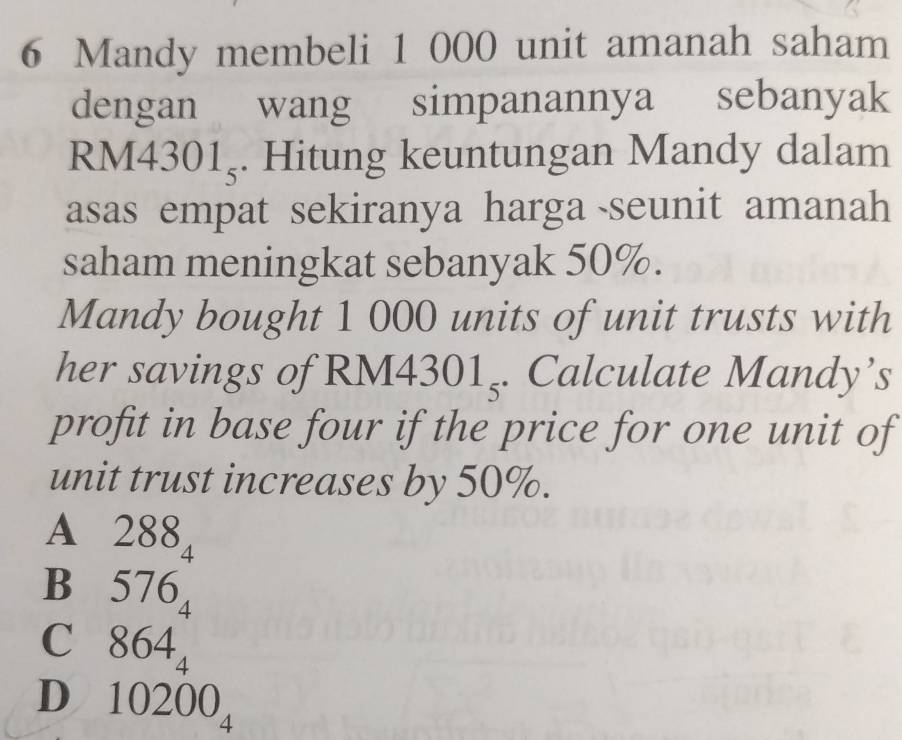 Mandy membeli 1 000 unit amanah saham
dengan wang simpanannya sebanyak
RM ∠ 301_5. Hitung keuntungan Mandy dalam
asas empat sekiranya harga seunit amanah
saham meningkat sebanyak 50%.
Mandy bought 1 000 units of unit trusts with
her savings of RM L 4301_5. Calculate Mandy’s
4 
profit in base four if the price for one unit of
unit trust increases by 50%.
A 288
4
Bì 576_4
C 864_4
D₹ 10200_4