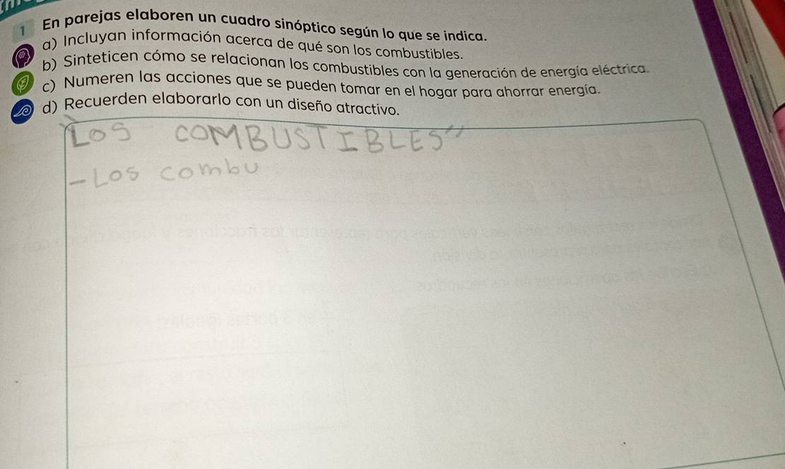 En parejas elaboren un cuadro sinóptico según lo que se indica. 
a) Incluyan información acerca de qué son los combustibles. 
a b) Sinteticen cómo se relacionan los combustibles con la generación de energía eléctrica 
c) Numeren las acciones que se pueden tomar en el hogar para ahorrar energía. 
d) Recuerden elaborarlo con un diseño atractivo.