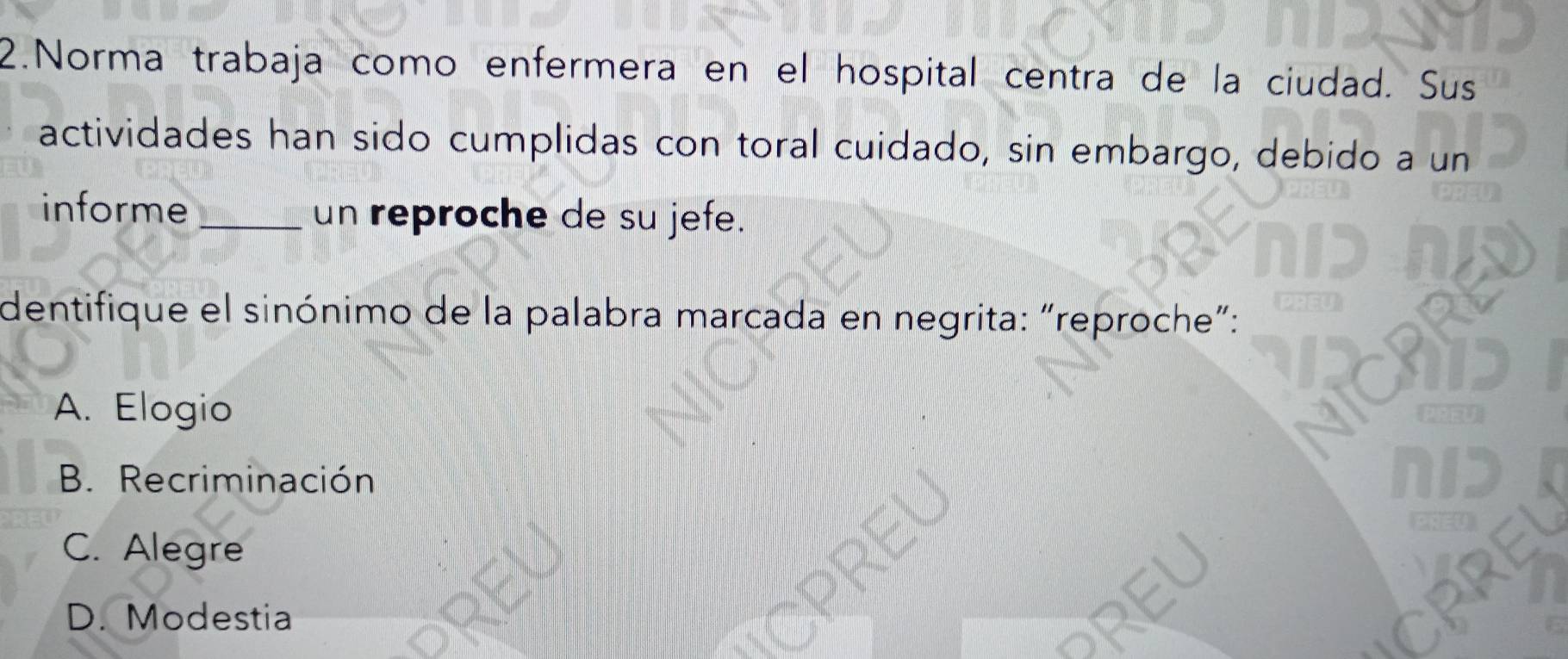 Norma trabaja como enfermera en el hospital centra de la ciudad. Sus
actividades han sido cumplidas con toral cuidado, sin embargo, debido a un
informe _un reproche de su jefe.
dentifique el sinónimo de la palabra marcada en negrita: “reproche”:
A. Elogio
B. Recriminación
C. Alegre
D. Modestia