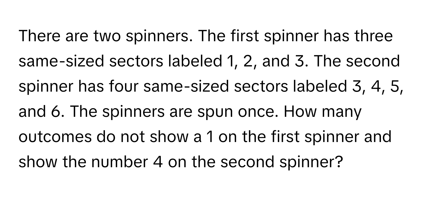 There are two spinners. The first spinner has three same-sized sectors labeled 1, 2, and 3. The second spinner has four same-sized sectors labeled 3, 4, 5, and 6. The spinners are spun once. How many outcomes do not show a 1 on the first spinner and show the number 4 on the second spinner?