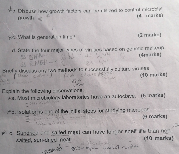 Discuss how growth factors can be utilized to control microbial 
growth. (4 marks) 
yc. What is generation time? (2 marks) 
d. State the four major types of viruses based on genetic makeup. 
(4marks) 
Briefly discuss any two methods to successfully culture viruses. 
(10 marks) 
Explain the following observations: 
a. Most microbiology laboratories have an autoclave. (5 marks) 
￥b. Isolation is one of the initial steps for studying microbes. 
(6 marks) 
c. Sundried and salted meat can have longer shelf life than non 
salted, sun-dried meat. (10 marks)