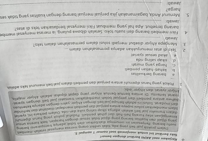 Kerjakan soal AKMI berikut dengan benar!
Teks berikut ini untuk menjawab soal nomor 1 sampal 5.
Dalam praktik jual beli yang ada, tidak sedikit orang merasa menyesal setelah membeli
suatu barang. Penyesalan ini umumnya diakibatkan oleh tidak adanya transparansi barang
yang dijual dan kualitas barang yanq dijual tidak sesual dengan harapan, baik karena unsur
kesengajaan atau kurang hati-hati dari pihak pembeli. Padahal pokok yang harus dipenuhi
dalam transaksi jual beli adalah adanya sikap saling suka dan rda. Dalam perkara ini, syariat
Islam memberikan solusi supaya antara penjual dan pembeli mendapat maslahat dan terhindar
dari mudarat. Solusi ini adalah berupa jual beli dengan khiyør, yakni dengan adanya ketentuan
bahwa antara pembeli dan penjual boleh membatalkan transaksi jual beli dengan syarat-
syarat tertentu. Di antara bentuk bentuk khiyar yang dapat dipakai adalah khiyor majelis,
khiyor syarat, dan khiyor 'oibi.
1 Pokok yang harus dipenuhi antara penjual dan pembeli dalam jual beli menurut teks adalah
a barang berkualitas
b. kehati-hatian pembeli
c. harga yang murah
d sikap saling rida
e akad sesuai syariat
2. Teks di atas menunjukkan adanya permasalahan dalam ...
3. Mengapa khiyar disebut menjadi solusi dalam permasalahan dalam teks?
Jawab
_
4. Fikri membeli barang dari suatu toko. Setelah dibawa pulang, ia merasa menyesal membe
barang tersebut. Apa hal yang membuat Fikri menyesal berdasarkan teks di atas?
Jawab:
_
5. Menurut Anda, bagaimanakah jika penjual menjual barang dengan kualitas yang tidak ses
harga?
Jawab:
_