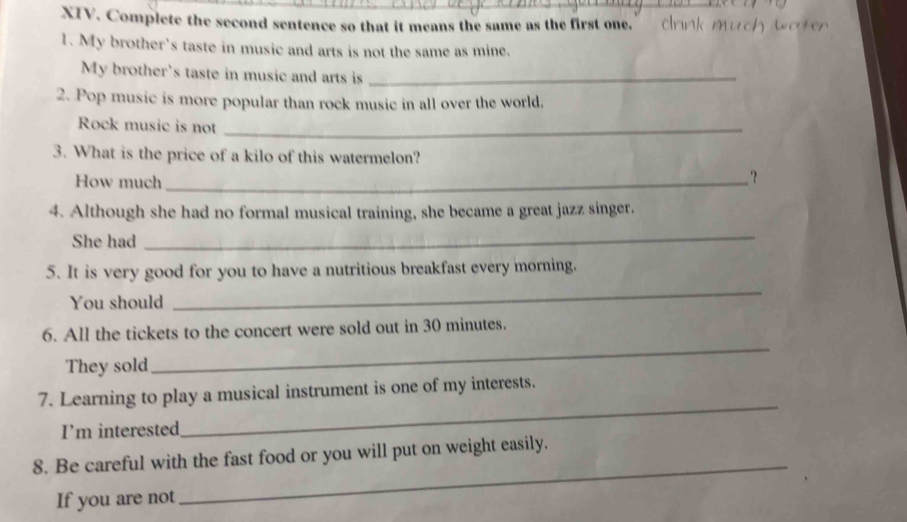 Complete the second sentence so that it means the same as the first one. ” C 
1. My brother’s taste in music and arts is not the same as mine. 
My brother's taste in music and arts is_ 
2. Pop music is more popular than rock music in all over the world, 
Rock music is not_ 
3. What is the price of a kilo of this watermelon? 
How much_ 
? 
4. Although she had no formal musical training, she became a great jazz singer. 
She had 
_ 
_ 
5. It is very good for you to have a nutritious breakfast every morning. 
You should 
6. All the tickets to the concert were sold out in 30 minutes. 
They sold 
_ 
_ 
7. Learning to play a musical instrument is one of my interests. 
I'm interested 
_ 
8. Be careful with the fast food or you will put on weight easily. 
If you are not