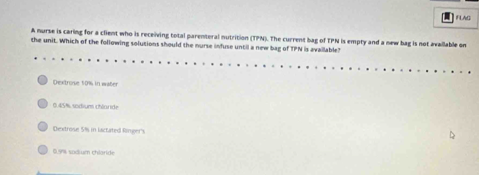 FLAG 
A nurse is caring for a client who is receiving total parenteral nutrition (TPN). The current bag of TPN is empty and a new bag is not available on 
the unit. Which of the following solutions should the nurse infuse until a new bag of TPN is available? 
Dextrose 10% in water
0.45% sodium chlaride 
Dextrose 5% in lactated Ringer's
0.9% sodium chlaride