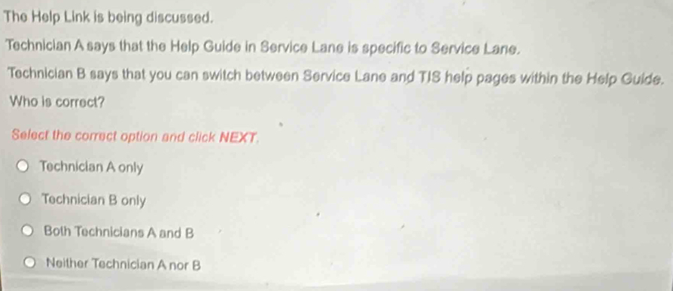 The Help Link is being discussed.
Technician A says that the Help Guide in Service Lane is specific to Service Lane.
Technician B says that you can switch between Service Lane and TIS help pages within the Help Guide.
Who is correct?
Select the correct option and click NEXT.
Technician A only
Technician B only
Both Technicians A and B
Neither Technician A nor B