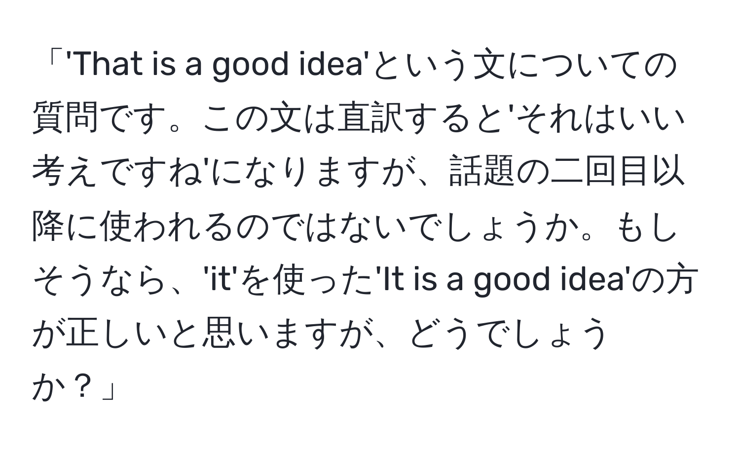 「'That is a good idea'という文についての質問です。この文は直訳すると'それはいい考えですね'になりますが、話題の二回目以降に使われるのではないでしょうか。もしそうなら、'it'を使った'It is a good idea'の方が正しいと思いますが、どうでしょうか？」