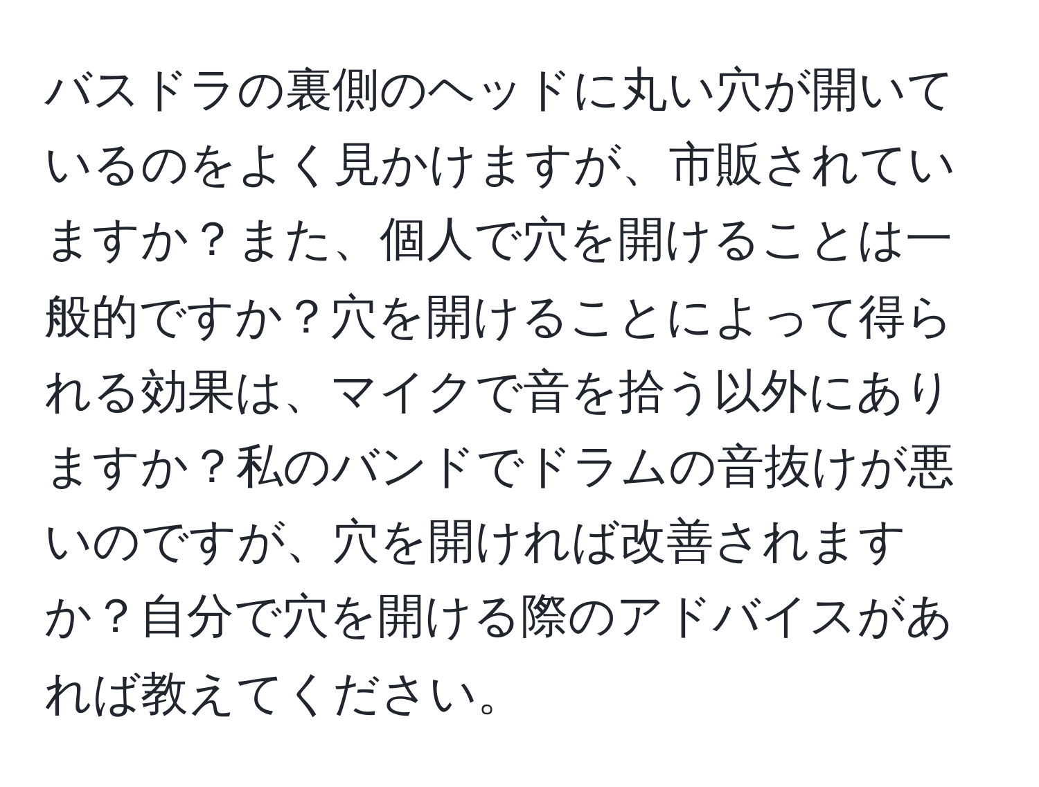 バスドラの裏側のヘッドに丸い穴が開いているのをよく見かけますが、市販されていますか？また、個人で穴を開けることは一般的ですか？穴を開けることによって得られる効果は、マイクで音を拾う以外にありますか？私のバンドでドラムの音抜けが悪いのですが、穴を開ければ改善されますか？自分で穴を開ける際のアドバイスがあれば教えてください。