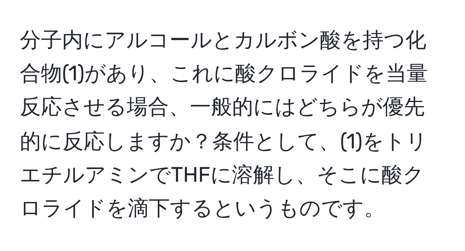 分子内にアルコールとカルボン酸を持つ化合物(1)があり、これに酸クロライドを当量反応させる場合、一般的にはどちらが優先的に反応しますか？条件として、(1)をトリエチルアミンでTHFに溶解し、そこに酸クロライドを滴下するというものです。