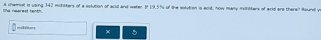 the nearest tenth. A chemist is using 342 millliters of a solution of acid and water. If 19.5% of the solution is acid, how many milliliters of acid are there? Round y 
milliäters ×