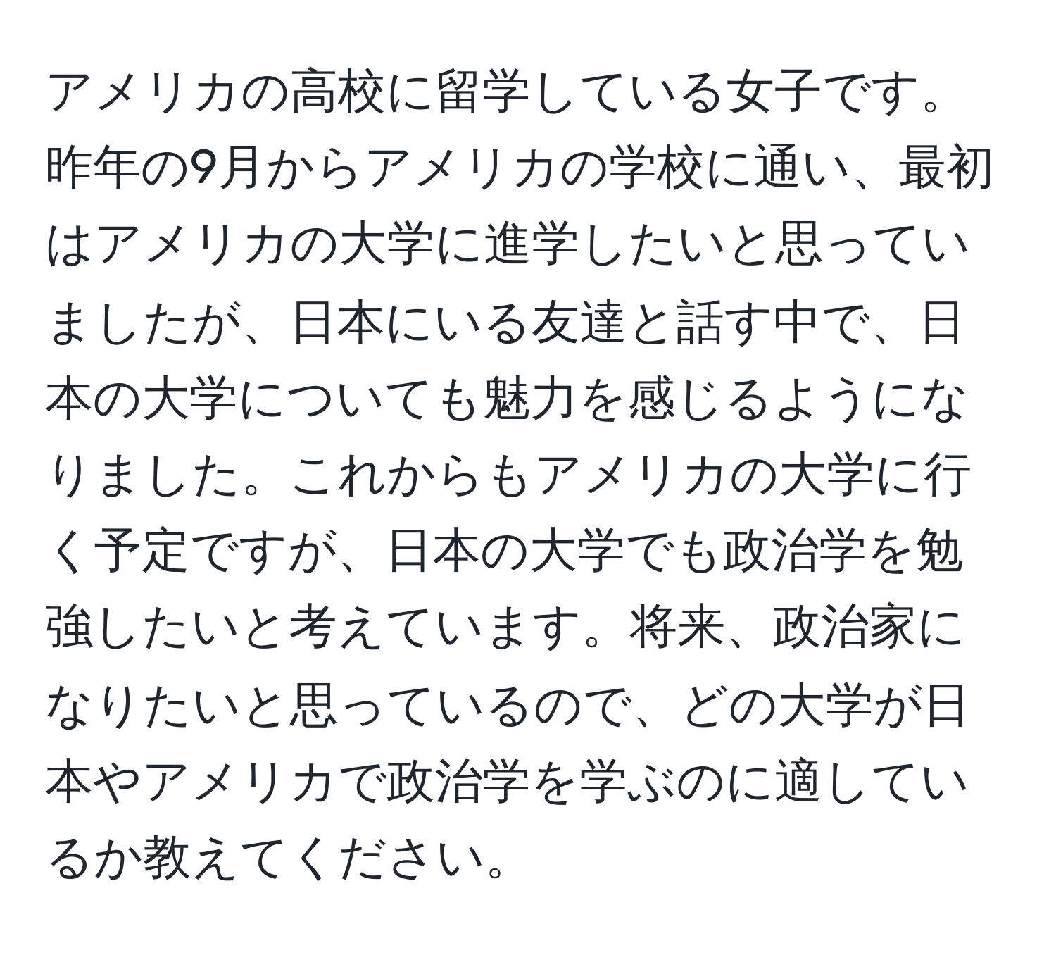 アメリカの高校に留学している女子です。昨年の9月からアメリカの学校に通い、最初はアメリカの大学に進学したいと思っていましたが、日本にいる友達と話す中で、日本の大学についても魅力を感じるようになりました。これからもアメリカの大学に行く予定ですが、日本の大学でも政治学を勉強したいと考えています。将来、政治家になりたいと思っているので、どの大学が日本やアメリカで政治学を学ぶのに適しているか教えてください。