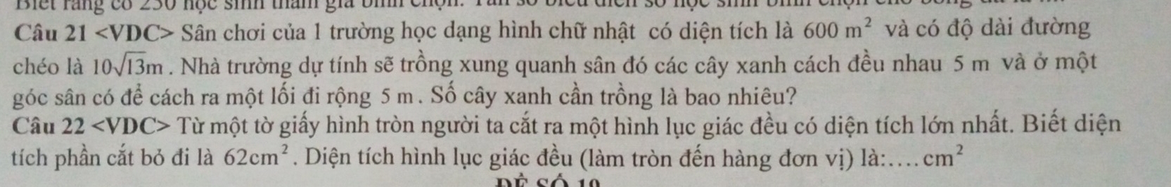 Biết răng có 230 nọc sih tham gia bìh chện. 
Câu 21 Sân chơi của 1 trường học dạng hình chữ nhật có diện tích là 600m^2 và có độ dài đường 
chéo là 10sqrt(13)m. Nhà trường dự tính sẽ trồng xung quanh sân đó các cây xanh cách đều nhau 5 m và ở một 
góc sân có để cách ra một lối đi rộng 5 m. Số cây xanh cần trồng là bao nhiêu? 
Câu 22 Từ một tờ giấy hình tròn người ta cắt ra một hình lục giác đều có diện tích lớn nhất. Biết diện 
tích phần cắt bỏ đi là 62cm^2. Diện tích hình lục giác đều (làm tròn đến hàng đơn vị) là: . cm^2