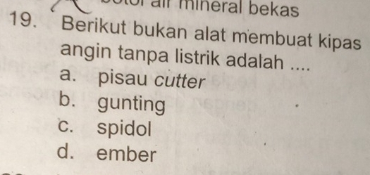 or ail mineral bekas
19.`Berikut bukan alat membuat kipas
angin tanpa listrik adalah ....
a. pisau cutter
b. gunting
c. spidol
d. ember